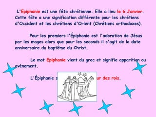 L' Epiphanie  est une fête chrétienne. Elle a lieu  le 6 Janvier .   Cette fête a une signification différente pour les chrétiens d'Occident et les chrétiens d'Orient (Chrétiens orthodoxes). Pour les premiers l'Épiphanie est l'adoration de Jésus par les mages alors que pour les seconds il s'agit de la date anniversaire du baptême du Christ. Le mot  Epiphanie   vient du grec et signifie apparition ou avènement. L'Épiphanie s'appelle aussi le  jour des rois . 