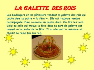 La galette  des Rois Les boulangers et les pâtissiers vendent la galette des rois qui cache dans sa patte « la fève ». Elle est toujours vendue accompagnée d’une couronne en papier doré. On tire les rois! Celui ou celle qui trouve la fève dans sa part de galette est nommé roi ou reine de la fête. Il ou elle met la couronne et choisit sa reine (ou son roi). 