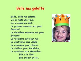Belle ma galette Belle, belle ma galette, Je lui mets une fève, Je la coupe en sept. Le premier morceau est pour Gaspard, Le deuxième morceau est pour Edouard, Le troisième est pour moi. Le quatrième pour Adèle, Le cinquième pour Hélène, Le sixième pour Madeleine, Le septième pour Geneviève. Elle a la fève. Elle choisit un Roi. 