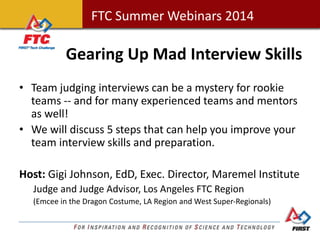 FTC Summer Webinars 2014FTC Summer Webinars 2014
Gearing Up Mad Interview Skills
• Team judging interviews can be a mystery for rookie
teams -- and for many experienced teams and mentors
as well!
• We will discuss 5 steps that can help you improve your
team interview skills and preparation.
Host: Gigi Johnson, EdD, Exec. Director, Maremel Institute
Judge and Judge Advisor, Los Angeles FTC Region
(Emcee in the Dragon Costume, LA Region and West Super-Regionals)
 
