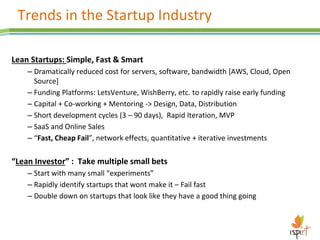 Trends in the Startup Industry
Lean Startups: Simple, Fast & Smart
– Dramatically reduced cost for servers, software, bandwidth [AWS, Cloud, Open
Source]
– Funding Platforms: LetsVenture, WishBerry, etc. to rapidly raise early funding
– Capital + Co-working + Mentoring -> Design, Data, Distribution
– Short development cycles (3 – 90 days), Rapid Iteration, MVP
– SaaS and Online Sales
– “Fast, Cheap Fail”, network effects, quantitative + iterative investments
“Lean Investor” : Take multiple small bets
– Start with many small “experiments”
– Rapidly identify startups that wont make it – Fail fast
– Double down on startups that look like they have a good thing going
 
