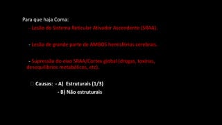 Para que haja Coma:
- Lesão do Sistema Reticular Ativador Ascendente (SRAA).
- Lesão de grande parte de AMBOS hemisférios cerebrais.
- Supressão do eixo SRAA/Cortex global (drogas, toxinas,
desequilíbrios metabólicos, etc).
🡪 Causas: - A) Estruturais (1/3)
- B) Não estruturais
 