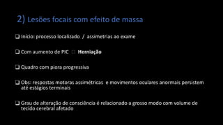 2) Lesões focais com efeito de massa
❑ Início: processo localizado / assimetrias ao exame
❑ Com aumento de PIC 🡪 Herniação
❑ Quadro com piora progressiva
❑ Obs: respostas motoras assimétricas e movimentos oculares anormais persistem
até estágios terminais
❑ Grau de alteração de consciência é relacionado a grosso modo com volume de
tecido cerebral afetado
 
