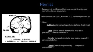 Hérnias
• Passagem de tecido encefálico para compartimentos que
normalmente não ocupariam.
• Principais causas: AVCs, tumores, TCE, Lesões expansivas, etc
• Tipos:
- Subfalcina (giro cíngulo por baixo da foice do cérebro)
- Uncal (úncus através do tentório, para fossa
posterior) 🡪 Acometimeno NC III
- Tonsilar (amigdala cerebelar pelo forame magno) 🡪
compressão bulbar
- Central (diencéfalo para baixo) 🡪 compressão
mesencefálica
 