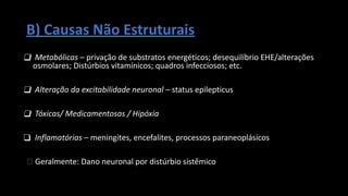 B) Causas Não Estruturais
❑ Metabólicas – privação de substratos energéticos; desequilíbrio EHE/alterações
osmolares; Distúrbios vitamínicos; quadros infecciosos; etc.
❑ Alteração da excitabilidade neuronal – status epilepticus
❑ Tóxicas/ Medicamentosas / Hipóxia
❑ Inflamatórias – meningites, encefalites, processos paraneoplásicos
🡪 Geralmente: Dano neuronal por distúrbio sistêmico
 