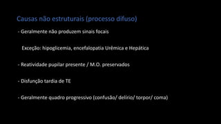 Causas não estruturais (processo difuso)
- Geralmente não produzem sinais focais
Exceção: hipoglicemia, encefalopatia Urêmica e Hepática
- Reatividade pupilar presente / M.O. preservados
- Disfunção tardia de TE
- Geralmente quadro progressivo (confusão/ delírio/ torpor/ coma)
 