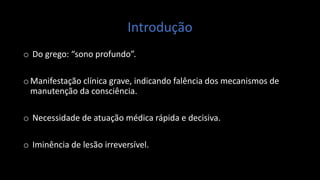 Introdução
o Do grego: “sono profundo”.
oManifestação clínica grave, indicando falência dos mecanismos de
manutenção da consciência.
o Necessidade de atuação médica rápida e decisiva.
o Iminência de lesão irreversível.
 