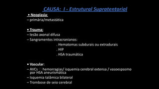 CAUSA: I - Estrutural Supratentorial
• Neoplasia:
– primária/metastática
• Trauma:
– lesão axonal difusa
– Sangramentos intracranianos:
. Hematomas subdurais ou extradurais
. HIP
. HSA traumática
• Vascular:
– AVCs 🡪 hemorragias/ isquemia cerebral extensa / vasoespasmo
por HSA aneurismática
– Isquemia talâmica bilateral
– Trombose de seio cerebral
 