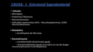 CAUSA: I- Estrutural Supratentorial
• Infecção:
– Meningites
– Empiemas/ Abscessos
– Neurocisticercose
– Infeccções oportunistas (HIV) – Neurotoxoplasmose, LEMP,
Neurocriptococose
• Metabólico
– encefalopatia de Wernicke
• Desmielinizante
– encefalomielite disseminada aguda
– leucoencefalopatia aguda secundária ao uso de drogas
imunossupressoras e antineoplásicas
 
