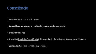 Consciência
• Conhecimento de si e do meio.
• Capacidade de captar a realidade em um dado momento
• Duas dimensões:
- Ativação (Nível de Consciência): Sistema Reticular Ativador Ascendente 🡪 Alerta
- Conteúdo: funções corticais superiores
 