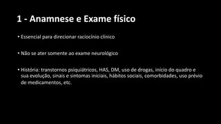1 - Anamnese e Exame físico
• Essencial para direcionar raciocínio clínico
• Não se ater somente ao exame neurológico
• História: transtornos psiquiátricos, HAS, DM, uso de drogas, início do quadro e
sua evolução, sinais e sintomas iniciais, hábitos sociais, comorbidades, uso prévio
de medicamentos, etc.
 