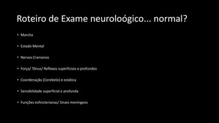 Roteiro de Exame neuroloógico... normal?
• Marcha
• Estado Mental
• Nervos Cranianos
• Força/ Tônus/ Reflexos superficiais e profundos
• Coordenação (Cerebelo) e estática
• Sensibilidade superficial e profunda
• Funções esfincterianas/ Sinais meníngeos
 