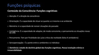 Funções psíquicas
Conteúdo da Consciência: Funções cognitivas
o Atenção: É a direção da consciência
o Orientação: É a capacidade de situar-se quanto a si mesmo e ao ambiente
o Memória: é a capacidade de reviver situações do passado
o Inteligência: É a capacidade de adaptar, de modo consciente, o pensamento as situações novas
da vida
o Pensamento: Tem por finalidade dar juízo crítico da realidade (falso X verdadeiro)
o Sensopercepção: É a ponte entre o ambiente e o indivíduo
🡪 Demência: estado de declínio global das funções cognitivas. Possui evolução crônica e
irreversibilidade
 