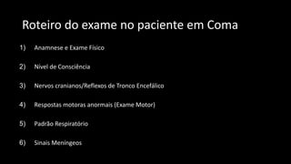 Roteiro do exame no paciente em Coma
1) Anamnese e Exame Físico
2) Nível de Consciência
3) Nervos cranianos/Reflexos de Tronco Encefálico
4) Respostas motoras anormais (Exame Motor)
5) Padrão Respiratório
6) Sinais Meníngeos
 