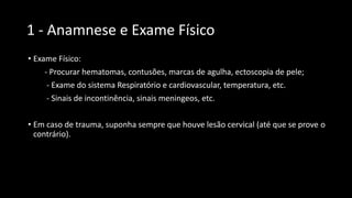 1 - Anamnese e Exame Físico
• Exame Físico:
- Procurar hematomas, contusões, marcas de agulha, ectoscopia de pele;
- Exame do sistema Respiratório e cardiovascular, temperatura, etc.
- Sinais de incontinência, sinais meningeos, etc.
• Em caso de trauma, suponha sempre que houve lesão cervical (até que se prove o
contrário).
 