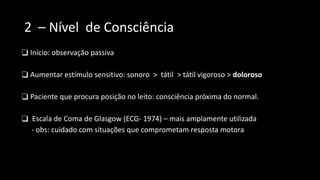 2 – Nível de Consciência
❑ Início: observação passiva
❑ Aumentar estímulo sensitivo: sonoro > tátil > tátil vigoroso > doloroso
❑ Paciente que procura posição no leito: consciência próxima do normal.
❑ Escala de Coma de Glasgow (ECG- 1974) – mais amplamente utilizada
- obs: cuidado com situações que comprometam resposta motora
 