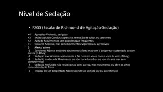Nível de Sedação
• RASS (Escala de Richmond de Agitação-Sedação)
+4 Agressivo Violento, perigoso
+3 Muito agitado Conduta agressiva, remoção de tubos ou cateteres
+2 Agitado Movimentos sem coordenação freqüentes
+1 Inquieto Ansioso, mas sem movimentos vigorosos ou agressivos
0 Alerta, calmo
-1 Sonolento Não se encontra totalmente alerta mas tem o despertar sustentado ao som
da voz ( >10seg)
-2 Sedação leve Acorda rapidamente e faz contato visual com o som da voz (<10seg)
-3 Sedação moderada Movimento ou abertura dos olhos ao som da voz mas sem
contato visual
-4 Sedação Profunda Não responde ao som da voz, mas movimenta ou abre os olhos
com estimulação física
-5 Incapaz de ser despertado Não responde ao som da voz ou ao estímulo
O Exame Neurológico no Paciente Crítico
 