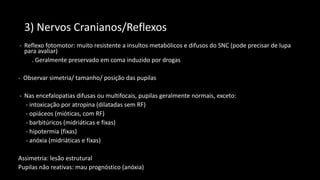 3) Nervos Cranianos/Reflexos
- Reflexo fotomotor: muito resistente a insultos metabólicos e difusos do SNC (pode precisar de lupa
para avaliar)
. Geralmente preservado em coma induzido por drogas
- Observar simetria/ tamanho/ posição das pupilas
- Nas encefalopatias difusas ou multifocais, pupilas geralmente normais, exceto:
- intoxicação por atropina (dilatadas sem RF)
- opiáceos (mióticas, com RF)
- barbitúricos (midriáticas e fixas)
- hipotermia (fixas)
- anóxia (midriáticas e fixas)
Assimetria: lesão estrutural
Pupilas não reativas: mau prognóstico (anóxia)
 