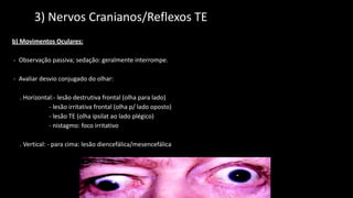 2) 3) Nervos Cranianos/Reflexos TEs
b) Movimentos Oculares:
- Observação passiva; sedação: geralmente interrompe.
- Avaliar desvio conjugado do olhar:
. Horizontal:- lesão destrutiva frontal (olha para lado)
- lesão irritativa frontal (olha p/ lado oposto)
- lesão TE (olha ipsilat ao lado plégico)
- nistagmo: foco irritativo
. Vertical: - para cima: lesão diencefálica/mesencefálica
- p/ baixo: lesão TE
- oblíquo: lesão Fasciculo longitudinal Medial
 