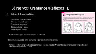 233) Nervos Cranianos/Reflexos TE
c) Reflexos de Tronco Encefálico:
- Fotomotor - mesencéfalo
- Córneo palpebral - ponte
- Óculocefálico - ponte
- Óculovestibular - ponte
- Tosse/ Apnéia - bulbo
Fundamentais para exame de Morte Encefálica!
- Se normais: causa do coma estrutural é por acometimento cortical
- Reflexos podem ser prejudicados por drogas depressoras do SNC, sendo os primeiros a serem perdidos os
da mobilidade ocular – CP – RF.
 