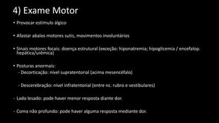 4) Exame Motor
• Provocar estímulo álgico
• Afastar abalos motores sutis, movimentos involuntários
• Sinais motores focais: doença estrutural (exceção: hiponatremia; hipoglicemia / encefalop.
hepática/urêmica)
• Posturas anormais:
- Decorticação: nível supratentorial (acima mesencéfalo)
- Descerebração: nível infratentorial (entre nc. rubro e vestibulares)
- Lado lesado: pode haver menor resposta diante dor.
- Coma não profundo: pode haver alguma resposta mediante dor.
 
