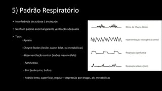 5) Padrão Respiratório
• Interferência de acidose / ansiedade
• Nenhum padrão anormal garante ventilação adequada
• Tipos:
- Apnéia
- Cheyne-Stokes (lesões suprat bilat. ou metabólicas)
- Hiperventilação central (lesões mesencéfalo)
- Apnêustica
- Biot (anárquica, bulbo)
- Padrão lento, superficial, regular – depressão por drogas, alt. metabólicas
 