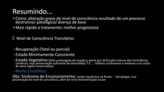 Resumindo...
• Coma: alteração grave do nível de consciência resultado de um processo
destrutivo/ patológico/ doença de base
• Mais rápido o tratamento: melhor prognóstico
Nível de Consciência Transitório:
- Recuperação (Total ou parcial)
- Estado Minimamente Consciente
- Estado Vegetativo (falta prolongada de reação e alerta por disfunção intensa dos hemisférios
cerebrais, mas preservação suficiente do diencéfalo/ T.E. 🡪reflexos autônomos e motores e os ciclos
de sono-vigília conservados)
- Morte Encefálica
Obs: Síndrome do Encarceramento: Lesão isquêmica na Ponte 🡪 tetraplegia, mas
preservação do nível de consciência, além de certa movimentação ocular
 