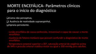 MORTE ENCEFÁLICA- Parâmetros clínicos
para o início do diagnóstico
❑ Coma não perceptivo,
❑ Ausência de reatividade supraespinhal,
❑ Apneia persistente.
- Lesão encefálica de causa conhecida, irreversível e capaz de causar a morte
encefálica
- Ausência de fatores tratáveis que possam confundir o diagnóstico de morte
encefálica.
- Temperatura corporal superior a 35º, saturação arterial de oxigênio acima
de 94% e pressão arterial sistólica maior ou igual a 100 mmHg para adultos.
 