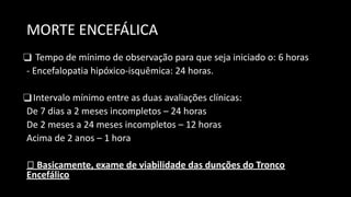 MORTE ENCEFÁLICA
❑ Tempo de mínimo de observação para que seja iniciado o: 6 horas
- Encefalopatia hipóxico-isquêmica: 24 horas.
❑Intervalo mínimo entre as duas avaliações clínicas:
De 7 dias a 2 meses incompletos – 24 horas
De 2 meses a 24 meses incompletos – 12 horas
Acima de 2 anos – 1 hora
🡪 Basicamente, exame de viabilidade das dunções do Tronco
Encefálico
 