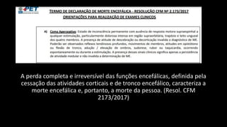 A perda completa e irreversível das funções encefálicas, definida pela
cessação das atividades corticais e de tronco encefálico, caracteriza a
morte encefálica e, portanto, a morte da pessoa. (Resol. CFM
2173/2017)
 