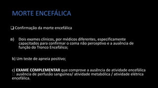 MORTE ENCEFÁLICA
❑ Confirmação da morte encefálica
a) Dois exames clínicos, por médicos diferentes, especificamente
capacitados para confirmar o coma não perceptivo e a ausência de
função do Tronco Encefálico;
b) Um teste de apneia positivo;
c) EXAME COMPLEMENTAR que comprove a ausência de atividade encefálica
🡪 ausência de perfusão sanguínea/ atividade metabólica / atividade elétrica
encefálica.
 