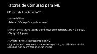 Fatores de Confusão para ME
Podem abolir reflexos do TE:
1) Metabólicos
-Manter Sódio próximo do normal
2) Hipotermia grave (perda de reflexos com Temperatura < 28 graus)
-Temp > 35 graus
3) Afastar drogas depressoras do SNC
- Aguardar 4 a 5 meias-vidas após a suspensão, se utilizada infusão
contínua nas doses terapêuticas usuais
 