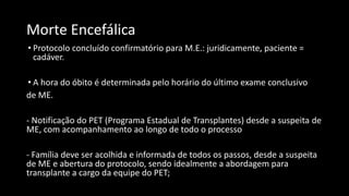 Morte Encefálica
• Protocolo concluído confirmatório para M.E.: juridicamente, paciente =
cadáver.
• A hora do óbito é determinada pelo horário do último exame conclusivo
de ME.
- Notificação do PET (Programa Estadual de Transplantes) desde a suspeita de
ME, com acompanhamento ao longo de todo o processo
- Família deve ser acolhida e informada de todos os passos, desde a suspeita
de ME e abertura do protocolo, sendo idealmente a abordagem para
transplante a cargo da equipe do PET;
 