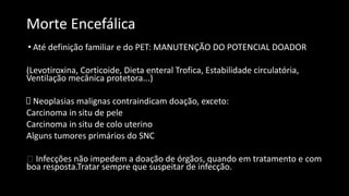 Morte Encefálica
• Até definição familiar e do PET: MANUTENÇÃO DO POTENCIAL DOADOR
(Levotiroxina, Corticoide, Dieta enteral Trofica, Estabilidade circulatória,
Ventilação mecânica protetora...)
Neoplasias malignas contraindicam doação, exceto:
Carcinoma in situ de pele
Carcinoma in situ de colo uterino
Alguns tumores primários do SNC
🡪 Infecções não impedem a doação de órgãos, quando em tratamento e com
boa resposta.Tratar sempre que suspeitar de infecção.
 