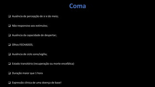 Coma
❑ Ausência de percepção de si e do meio;
❑ Não responsivo aos estímulos;
❑ Ausência da capacidade de despertar;
❑ Olhos FECHADOS;
❑ Ausência de ciclo sono/vigília;
❑ Estado transitório (recuperação ou morte encefálica)
❑ Duração maior que 1 hora
❑ Expressão clínica de uma doença de base!
 