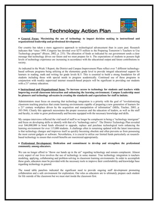 Technology Action Plan
♦ General Focus: Maximizing the use of technology to impact decision making in instructional and
organizational leadership and professional development.

Our country has taken a more aggressive approach to technological advancement than in years past. Research
indicates that “since 1999, Congress has devoted over $275 million to the Preparing Tomorrow’s Teachers to Use
Technology program” (Royer, 2002, p. 233). The allocation of funds as indicated by our government sends a clear
message that technology drives our future and we must prepare for it. The expectations of students to possess high
levels of technology experience are increasing in accordance with the educational output and future contributions to
society.

As indicated in the Week 3 Report, the District and Campus Improvement Plans reflect over 7 different technology-
based software programs being utilizing at the elementary grade level to provide integral educational support for
learners in reading, math and writing for grade levels K-5. This is essential to build a strong foundation for all
students including those with special needs to progress academically. Continued use of these programs in
conjunction with weekly supervised internet research-based projects will be significant in providing our students
with a 21st century education.

♦ Instructional and Organizational focus: To increase access to technology for students and teachers while
improving overall classroom interaction and enhancing the learning environment. Campus Leadership must
be pioneers and technology advocates in creating the standards and expectations for staff to imitate.

Administrators must focus on ensuring that technology integration is a priority with the goal of “revolutionizing
classroom teaching practices that create learning environments capable of preparing a new generation of learners for
a 21st century workplace driven by the acquisition and manipulation of information” (Mills, Tincher, 2003, p.
383-384). Clearly this approach necessitates the proper resources and the education of leaders, as well as the staff
and faculty, in order to grow professionally and become equipped with the necessary knowledge and skills.

My campus interviews reflected the vital need of staff to no longer be complacent in being a “technology immigrant”
and focus on developing skills to identify with that of a “technology native”. The District Technology Plan revealed
over $46,000,000 in bond funds allocated to upgrade, replace and purchase technological tools enhancing the
learning environment for over 115,000 students. A challenge often in remaining updated with the latest innovations
is that technology changes and improves itself so quickly becoming obsolete and often prevents us from possessing
the most current gadgets or software. Nevertheless, it is crucial to utilize our limited funds particularly on research-
based technology to ensure that overall benefits are maximized appropriately.

♦ Professional Development: Dedication and commitment to develop and strengthen the professional
community among educators.

We can no longer afford to “throw our hands up in the air” regarding technology and remain complacent. Almost
every aspect of our lives involves the use of technology in some manner. True technology integration is teachers
modeling, applying, collaborating and problem-solving in classroom learning environments. In order to accomplish
these goals, educators must be provided with the necessary tools to improve their comfortability and knowledge base
regarding technology in general.

The round table panelists indicated the significant need to provide ongoing staff development promoting
collaboration and a safe environment for exploration. Our roles as educators are to ultimately prepare each student
for life outside of the classroom but we must start inside the classroom first.
 
