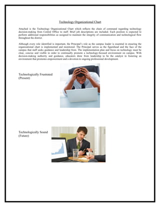 Technology Organizational Chart

Attached is the Technology Organizational Chart which reflects the chain of command regarding technology
decision-making from Central Office to staff. Brief job descriptions are included. Each position is expected to
perform additional responsibilities as assigned to maintain the integrity of communication and technological flow
throughout the district.

Although every role identified is important, the Principal’s role as the campus leader is essential in ensuring the
organizational chart is implemented and monitored. The Principal serves as the figurehead and the face of the
campus that staff seeks guidance and leadership from. The implementation plan and focus on technology must be
clear, concise and visible in order to continually promote a technology-focused environment on campus. With
decision-making authority and guidance, educators draw from leadership to be the catalyst in fostering an
environment that promotes empowerment and a devotion to ongoing professional development.




Technologically Frustrated
(Present)




Technologically Sound
(Future)
 