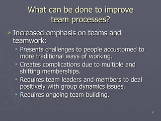 What can be done to improve team processes? Increased emphasis on teams and teamwork: Presents challenges to people accustomed to more traditional ways of working. Creates complications due to multiple and shifting memberships. Requires team leaders and members to deal positively with group dynamics issues.  Requires ongoing team building. 