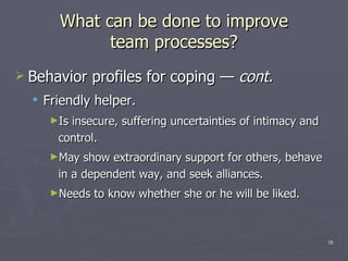 What can be done to improve team processes? Behavior profiles for coping  —  cont . Friendly helper. Is insecure, suffering uncertainties of intimacy and control. May show extraordinary support for others, behave in a dependent way, and seek alliances. Needs to know whether she or he will be liked. 