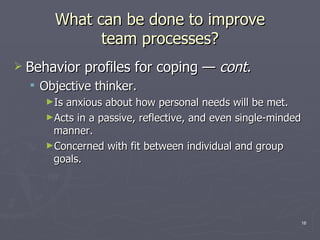 What can be done to improve team processes? Behavior profiles for coping  —  cont . Objective thinker. Is anxious about how personal needs will be met. Acts in a passive, reflective, and even single-minded manner. Concerned with fit between individual and group goals. 