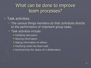 What can be done to improve team processes? Task activities. The various things members do that contribute directly to the performance of important group tasks. Task activities include: Initiating discussion. Sharing information. Asking information of others. Clarifying what has been said. Summarizing the status of a deliberation. 