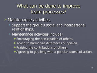 What can be done to improve team processes? Maintenance activities. Support the group’s social and interpersonal relationships. Maintenance activities include: Encouraging the participation of others. Trying to harmonize differences of opinion. Praising the contributions of others. Agreeing to go along with a popular course of action. 