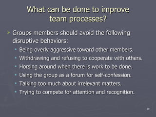 What can be done to improve team processes? Groups members should avoid the following disruptive behaviors: Being overly aggressive toward other members. Withdrawing and refusing to cooperate with others. Horsing around when there is work to be done. Using the group as a forum for self-confession. Talking too much about irrelevant matters. Trying to compete for attention and recognition. 