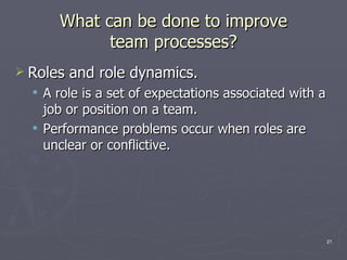 What can be done to improve team processes? Roles and role dynamics. A role is a set of expectations associated with a job or position on a team. Performance problems occur when roles are unclear or conflictive. 
