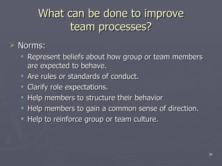What can be done to improve team processes? Norms: Represent beliefs about how group or team members are expected to behave. Are rules or standards of conduct. Clarify role expectations. Help members to structure their behavior Help members to gain a common sense of direction. Help to reinforce group or team culture. 