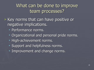 What can be done to improve team processes? Key norms that can have positive or negative implications. Performance norms. Organizational and personal pride norms. High-achievement norms. Support and helpfulness norms. Improvement and change norms. 
