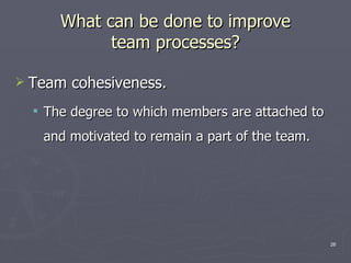 What can be done to improve team processes? Team cohesiveness. The degree to which members are attached to and motivated to remain a part of the team. 