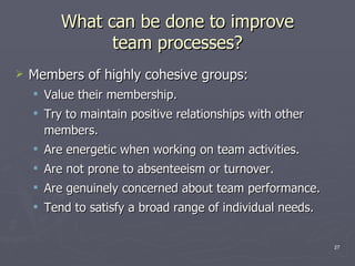 What can be done to improve team processes? Members of highly cohesive groups: Value their membership. Try to maintain positive relationships with other members. Are energetic when working on team activities. Are not prone to absenteeism or turnover. Are genuinely concerned about team performance. Tend to satisfy a broad range of individual needs. 