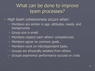 What can be done to improve team processes? High team cohesiveness occurs when: Members are similar in age, attitudes, needs, and backgrounds. Group size is small. Members respect each others’ competencies. Members agree on common goals. Members work on interdependent tasks. Groups are physically isolated from others.  Groups experience performance success or crisis. 