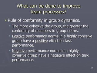 What can be done to improve team processes? Rule of conformity in group dynamics. The more cohesive the group, the greater the conformity of members to group norms. Positive  performance norms in a highly cohesive group have a  positive  effect on task performance. Negative  performance norms in a highly cohesive group have a  negative  effect on task performance. 